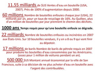 11.55 milliards de $US Ventes d'eau en bouteille (USA, 2007). Près de 100% d'augmentation depuis 2000.60 millions Nombre de bouteilles enfouies chaque jour (USA), 22 milliards par an, pour un taux de recyclage de 16%. Au Québec, plus d'un million de bouteilles par jour prennent le chemin des déchets.1000 ans Temps requis pour qu'une bouteille enfouie se dégrade.22 milliards Nombre de bouteilles enfouies ou incinérées en 2007 aux États-Unis. Sur 10 bouteilles vendues, il y en a 8 ou 9 qui vont finir au dépotoir.17 millions de barils Nombre de barils de pétrole requis en 2007 pour produire les bouteilles d'eau consommées par les Américains. (assez pour 1 million de voitures pendant un an).500 000 $US Montant annuel économisé par la ville de San Francisco, suite à sa décision de ne plus acheter d'eau en bouteille avec l'argent des contribuables.