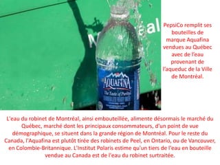 PepsiCo remplit ses bouteilles de marque Aquafina vendues au Québec avec de l’eau provenant de l’aqueduc de la Ville de Montréal.L'eau du robinet de Montréal, ainsi embouteillée, alimente désormais le marché du Québec, marché dont les principaux consommateurs, d'un point de vue démographique, se situent dans la grande région de Montréal. Pour le reste du Canada, l'Aquafina est plutôt tirée des robinets de Peel, en Ontario, ou de Vancouver, en Colombie-Britannique. L'Institut Polaris estime qu'un tiers de l'eau en bouteille vendue au Canada est de l'eau du robinet surtraitée.