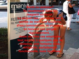 Santé ou paresse?Vu récemment dans un magasin entrepôt: La plupart des caissières ont a portée de main une bouteille d'eau commerciale, et plusieurs en boivent une gorgée régulièrement... Juste derrière ces employés, tout au plus à quelques pas de distance, une fontaine d'eau réfrigérée, parfaitement fonctionnelle, mais inutilisée. 