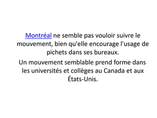 Montréal ne semble pas vouloir suivre le mouvement, bien qu'elle encourage l'usage de pichets dans ses bureaux.    Un mouvement semblable prend forme dans les universités et collèges au Canada et aux États-Unis. 