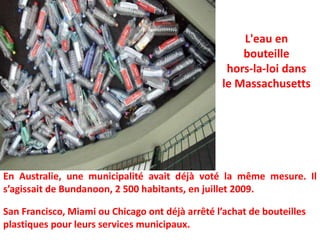 L'eau en bouteillehors-la-loi dans le Massachusetts En Australie, une municipalité avait déjà voté la même mesure. Il s’agissait de Bundanoon, 2 500 habitants, en juillet 2009.San Francisco, Miami ou Chicago ont déjà arrêté l’achat de bouteilles plastiques pour leurs services municipaux.