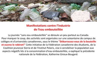 Manifestations contre l’industrie de l’eau embouteilléeLa journée "sans eau embouteillée" se déroule un peu partout au Canada.Pour marquer le coup, des activités sont organisées sur une soixantaine de campus de collèges et d'universités canadiennes, sous le thème "Débarrassez-vous de la bouteille et ouvrez le robinet!" Cette initiative de la Fédération canadienne des étudiants, de la Coalition jeunesse Sierra et de l'Institut Polaris, vise à sensibiliser la population aux aspects négatifs liés à la consommation d'eau embouteillée, a expliqué la présidente nationale de la Fédération, Katherine Giroux-Bougard.