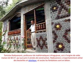 TomislavRadovanovic, professeur de mathématiques à Kragujevac, est à l’origine de cette maison de 60 m², qui aura pris 5 années de construction. Radovanovic a majoritairement utilisé des bouteilles en plastique, et seules les fondations sont en béton.