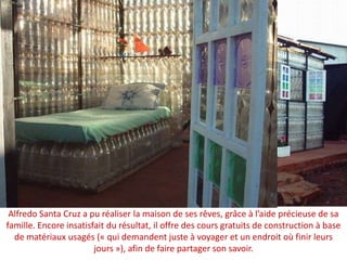 Alfredo Santa Cruz a pu réaliser la maison de ses rêves, grâce à l’aide précieuse de sa famille. Encore insatisfait du résultat, il offre des cours gratuits de construction à base de matériaux usagés (« qui demandent juste à voyager et un endroit où finir leurs jours »), afin de faire partager son savoir.