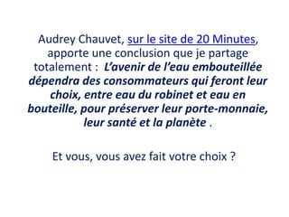     Audrey Chauvet, sur le site de 20 Minutes, apporte une conclusion que je partage totalement :  L’avenir de l’eau embouteillée dépendra des consommateurs qui feront leur choix, entre eau du robinet et eau en bouteille, pour préserver leur porte-monnaie, leur santé et la planète . Et vous, vous avez fait votre choix ?