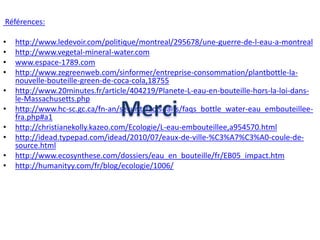 Références:http://www.ledevoir.com/politique/montreal/295678/une-guerre-de-l-eau-a-montrealhttp://www.vegetal-mineral-water.comwww.espace-1789.comhttp://www.zegreenweb.com/sinformer/entreprise-consommation/plantbottle-la-nouvelle-bouteille-green-de-coca-cola,18755http://www.20minutes.fr/article/404219/Planete-L-eau-en-bouteille-hors-la-loi-dans-le-Massachusetts.phphttp://www.hc-sc.gc.ca/fn-an/securit/facts-faits/faqs_bottle_water-eau_embouteillee-fra.php#a1http://christianekolly.kazeo.com/Ecologie/L-eau-embouteillee,a954570.htmlhttp://idead.typepad.com/idead/2010/07/eaux-de-ville-%C3%A7%C3%A0-coule-de-source.htmlhttp://www.ecosynthese.com/dossiers/eau_en_bouteille/fr/EB05_impact.htmhttp://humanityy.com/fr/blog/ecologie/1006/Merci