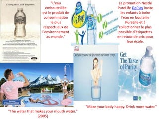 "L'eau embouteillée est le produit de consommation le plus respectueux de l'environnement au monde." La promotion Nestlé PureLifeGoPlay invite les enfants à boire l'eau en bouteiilePureLife et à collectionner le plus possible d'étiquettes en retour de prix pour leur école. "Make your body happy. Drink more water.""The water that makes your mouth water." (2005)