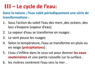 III – Le cycle de l’eau:
Dans la nature ; l’eau subit périodiquement une série de
transformations :
1. Sous l’action du soleil l’eau des mers ,des océans ,des
lacs s’évapore (vapeur d’eau).
2. La vapeur d’eau se transforme en nuages .
3. Le vent pouce les nuages
4. Selon la température, l’eau se transforme en pluie ou
en neige (précipitations) .
5. L’eau s’infiltre dans le sous-sol pour donner les eaux
souterraines et une partie ruisselle sur la surface .
6. les rivières ramènent l’eau vers la mer ..
 