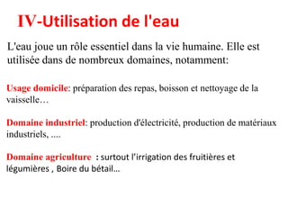 L'eau joue un rôle essentiel dans la vie humaine. Elle est
utilisée dans de nombreux domaines, notamment:
Usage domicile: préparation des repas, boisson et nettoyage de la
vaisselle…
Domaine industriel: production d'électricité, production de matériaux
industriels, ....
Domaine agriculture : surtout l’irrigation des fruitières et
légumières , Boire du bétail…
IV-Utilisation de l'eau
 