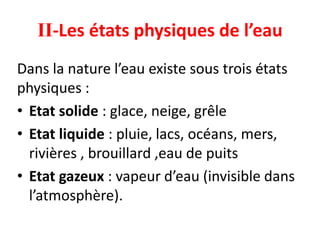 II-Les états physiques de l’eau
Dans la nature l’eau existe sous trois états
physiques :
• Etat solide : glace, neige, grêle
• Etat liquide : pluie, lacs, océans, mers,
rivières , brouillard ,eau de puits
• Etat gazeux : vapeur d’eau (invisible dans
l’atmosphère).
 
