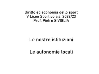 Le nostre istituzioni
Le autonomie locali
Diritto ed economia dello sport
V Liceo Sportivo a.s. 2022/23
Prof. Pietro SIVIGLIA
 