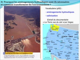 II/ Pourquoi les aménagements hydrauliques sont-ils nécessaires
et comment transforment-ils l’environnement ?
                                         Vocabulaire (p92) :
                                         - aménagements hydrauliques
                                         - salinisation

                                           Extrait du documentaire
                                      « La Terre vue du ciel »Las Vegas
 
