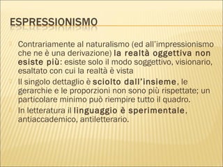  Contrariamente al naturalismo (ed all’impressionismo
che ne è una derivazione) la realtà oggettiva non
esiste più: esiste solo il modo soggettivo, visionario,
esaltato con cui la realtà è vista
 Il singolo dettaglio è sciolto dall’insieme, le
gerarchie e le proporzioni non sono più rispettate; un
particolare minimo può riempire tutto il quadro.
 In letteratura il linguaggio è sperimentale,
antiaccademico, antiletterario.
 