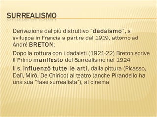  Derivazione dal più distruttivo “dadaismo”, si
sviluppa in Francia a partire dal 1919, attorno ad
André BRETON;
 Dopo la rottura con i dadaisti (1921-22) Breton scrive
il Primo manifesto del Surrealismo nel 1924;
 Il s. influenzò tutte le arti, dalla pittura (Picasso,
Dalì, Mirò, De Chirico) al teatro (anche Pirandello ha
una sua “fase surrealista”), al cinema
 