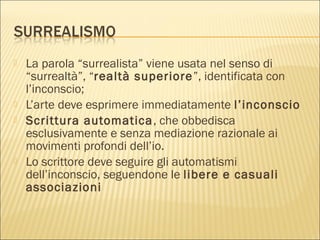  La parola “surrealista” viene usata nel senso di
“surrealtà”, “realtà superiore”, identificata con
l’inconscio;
 L’arte deve esprimere immediatamente l’inconscio
 Scrittura automatica, che obbedisca
esclusivamente e senza mediazione razionale ai
movimenti profondi dell’io.
 Lo scrittore deve seguire gli automatismi
dell’inconscio, seguendone le libere e casuali
associazioni
 