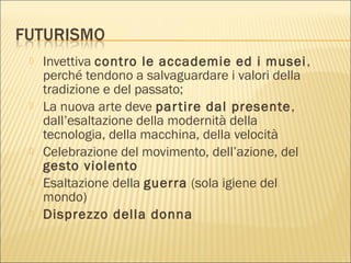  Invettiva contro le accademie ed i musei,
perché tendono a salvaguardare i valori della
tradizione e del passato;
 La nuova arte deve partire dal presente,
dall’esaltazione della modernità della
tecnologia, della macchina, della velocità
 Celebrazione del movimento, dell’azione, del
gesto violento
 Esaltazione della guerra (sola igiene del
mondo)
 Disprezzo della donna
 