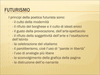 I principi della poetica futurista sono:
 - il culto della modernità
 - il rifiuto del borghese e il culto di ideali eroici
 - il gusto della provocazione, dell’arte-spettacolo
 - il rifiuto della soggettività dell’arte e l’esaltazione
dell’istinto
 - la celebrazione del vitalismo
 - il paroliberismo, cioè l’uso di “parole in libertà”
 - l’uso di analogie più libere
 - lo sconvolgimento della grafica della pagina
 - la distruzione dell’io narrante
 