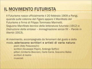 Il Futurismo nasce ufficialmente il 20 febbraio 1909 a Parigi,
quando sulle colonne del Figaro appare il Manifesto del
Futurismo a firma di Filippo Tommaso Marinetti.
Seguono Manifesto tecnico della letteratura futurista (1912) e
Distruzione della sintassi – Immaginazione senza fili – Parole in
libertà (1913).
Al movimento, accompagnato da fenomeni del gusto e della
moda, aderiscono scrittori e artisti di varia natura:
 poeti (Aldo Palazzeschi)
 scrittori (Giuseppe Papini, Ardengo Soffici)
 pittori (Umberto Boccioni, Carlo Carrà, Giacomo Balla)
 scrittori di teatro
 musicisti
 