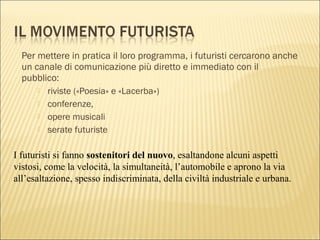 Per mettere in pratica il loro programma, i futuristi cercarono anche
un canale di comunicazione più diretto e immediato con il
pubblico:
 riviste («Poesia» e «Lacerba»)
 conferenze,
 opere musicali
 serate futuriste
I futuristi si fanno sostenitori del nuovo, esaltandone alcuni aspetti
vistosi, come la velocità, la simultaneità, l’automobile e aprono la via
all’esaltazione, spesso indiscriminata, della civiltà industriale e urbana.
 