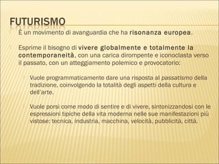  È un movimento di avanguardia che ha risonanza europea.
 Esprime il bisogno di vivere globalmente e totalmente la
contemporaneità, con una carica dirompente e iconoclasta verso
il passato, con un atteggiamento polemico e provocatorio:
 Vuole programmaticamente dare una risposta al passatismo della
tradizione, coinvolgendo la totalità degli aspetti della cultura e
dell’arte.
 Vuole porsi come modo di sentire e di vivere, sintonizzandosi con le
espressioni tipiche della vita moderna nelle sue manifestazioni più
vistose: tecnica, industria, macchina, velocità, pubblicità, città.
 