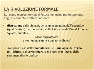 Sul piano tecnico-formale il Futurismo incide profondamente
linguisticamente e letterariamente:
- distruzione della sintassi, della punteggiatura, dell’aggettivo
(qualificativo), dell’avverbio, della letteratura dell’io, del ‘come’,
‘quale’, ‘simile a’:
uomo-torpediniera
e non ‘uomo simile a una torpediniera’
- recupero e uso dell’onomatopea, dell’analogia, del verbo
all’infinito, del verso libero, delle parole in libertà, dello
sperimentalismo grafico.
 