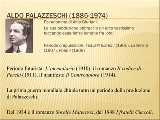 Pseudonimo di Aldo Giurlani.
La sua produzione abbraccia un arco vastissimo
toccando esperienze lontane fra loro.
Periodo crepuscolare: I cavalli bianchi (1905), Lanterna
(1907), Poemi (1909)
Periodo futurista: L’incendiario (1910), il romanzo Il codice di
Perelà (1911), il manifesto Il Controdolore (1914).
La prima guerra mondiale chiude tutto un periodo della produzione
di Palazzeschi.
Del 1934 è il romanzo Sorelle Materassi, del 1948 I fratelli Cuccoli.
 