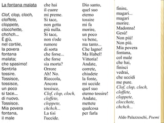 La fontana malata
Clof, clop, cloch,
cloffete,
cloppete,
clocchette,
chchch...
È giù,
nel cortile,
la povera
fontana
malata;
che spasimo!
Sentirla
tossire.
Tossisce,
tossisce,
un poco
si tace...
di nuovo.
Tossisce.
Mia povera
fontana,
il male
che hai
il cuore
mi preme.
Si tace,
non getta
più nulla.
Si tace,
non s'ode
rumore
di sorta
che forse...
che forse
sia morta?
Orrore
Ah! No.
Rieccola,
Ancora
tossisce,
Clof, clop, cloch,
cloffete,
cloppete,
chchch...
La tisi
l'uccide.
Dio santo,
quel suo
eterno
tossire
mi fa
morire,
un poco
va bene,
ma tanto...
Che lagno!
Ma Habel!
Vittoria!
Andate,
correte,
chiudete
la fonte,
mi uccide
quel suo
eterno tossire!
Andate,
mettete
qualcosa
per farla
finire,
magari...
magari
morire.
Madonna!
Gesù!
Non più!
Non più.
Mia povera
fontana,
col male
che hai,
finisci
vedrai,
che uccidi
me pure.
Clof, clop, cloch,
cloffete,
cloppete,
clocchete,
chchch...
Aldo Palazzeschi, Poemi
 