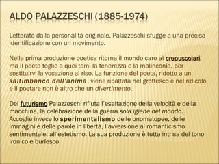 Letterato dalla personalità originale, Palazzeschi sfugge a una precisa
identificazione con un movimento.
Nella prima produzione poetica ritorna il mondo caro ai crepuscolaricrepuscolari,
ma il poeta toglie a quei temi la tenerezza e la malinconia, per
sostituirvi la vocazione al riso. La funzione del poeta, ridotto a un
saltimbanco dell’anima, viene ribaltata nel grottesco e nel ridicolo
e il poetare non è altro che un divertimento.
Del futurismofuturismo Palazzeschi rifiuta l’esaltazione della velocità e della
macchina, la celebrazione della guerra sola igiene del mondo.
Accoglie invece lo sperimentalismo delle onomatopee, delle
immagini e delle parole in libertà, l’avversione al romanticismo
sentimentale, all’estetismo. La sua produzione è tutta intrisa del tono
ironico e burlesco.
 
