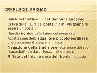  Rifiuto del “sublime” – antidannunzianesimo
 Critica della figura del poeta (“io mi vergogno di
essere un poeta…”
 Ripudio ironico della figura del poeta vate
 Accettazione dello squallore piccolo-borghese
che accomuna il poeta e la massa
 Negazione della tradizione letteraria e dei suoi
“sacerdoti” (Carducci, Pascoli, D’annunzio)
 Rifiuto del lirismo e uso dell’ironia in poesia
 