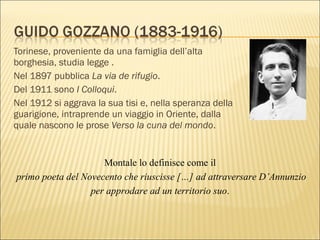Torinese, proveniente da una famiglia dell’alta
borghesia, studia legge .
Nel 1897 pubblica La via de rifugio.
Del 1911 sono I Colloqui.
Nel 1912 si aggrava la sua tisi e, nella speranza della
guarigione, intraprende un viaggio in Oriente, dalla
quale nascono le prose Verso la cuna del mondo.
Montale lo definisce come il
primo poeta del Novecento che riuscisse […] ad attraversare D’Annunzio
per approdare ad un territorio suo.
 