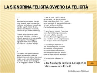 […]
III.
Sei quasi brutta, priva di lusinga
nelle tue vesti quasi campagnole,
ma la tua faccia buona e casalinga,
ma i bei capelli di color di sole,
attorti in minutissime trecciuole,
ti fanno un tipo di beltà fiamminga...
E rivedo la tua bocca vermiglia
così larga nel ridere e nel bere,
e il volto quadro, senza sopracciglia,
tutto sparso d’efelidi leggiere
e gli occhi fermi, l’iridi sincere
azzurre d’un azzurro di stoviglia...
[…]
VI
Oh! questa vita sterile, di sogno!
Meglio la vita ruvida concreta
del buon mercante inteso alla moneta,
meglio andare sferzati dal bisogno,
ma vivere di vita! Io mi vergogno,
sì, mi vergogno d’essere un poeta!
Tu non fai versi. Tagli le camicie
per tuo padre. Hai fatta la seconda
classe, t’han detto che la Terra è tonda,
ma tu non credi... E non mediti Nietzsche...
Mi piaci. Mi faresti più felice
d’un’intellettuale gemebonda...
Tu ignori questo male che s’apprende
in noi. Tu vivi i tuoi giorni modesti,
tutta beata nelle tue faccende.
Mi piace. Penso che leggendo questi
miei versi tuoi, non mi comprenderesti,
ed a me piace chi non mi comprende.
Ed io non voglio più essere io!
Non più l’esteta gelido, il sofista,
ma vivere nel tuo borgo natio,
ma vivere alla piccola conquista
mercanteggiando placido, in oblio
come tuo padre, come il farmacista...
Ed io non voglio più essere io!
[…]
V.De Sica legge la poesia La Signorina
Felicita ovvero la Felicità
Guido Gozzano, I Colloqui
 