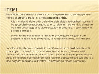  Abbandono della tematica eroica a cui il Crepuscolarismo contrappone un
mondo di piccole cose, di dimessa quotidianità.
 Alla mondanità delle città, delle ville, dei salotti alto-borghesi luccicanti,
i crepuscolari contrappongono gli orti, i giardini, i conventi, le chiesette,
i cimiteri di campagna, le piccole stazioni di provincia, il salotto buono
piccolo-borghese.
 Di contro alle donne fatali e raffinate, propongono le signore che
scelgon le paste nelle confetterie, la cuoca diciottenne, le fantesche.
 La volontà di potenza si rovescia in un diffuso senso di malinconia e di
nostalgia, di volontà di morte, di stanchezza di vivere, di estraneità
dimessa, di disadattamento esistenziale. Il poeta non aspira più ad essere
guida e interprete delle esigenze della nazione, adesso chiede solo che lo si
lasci sognare (Gozzano) o divertire (Palazzeschi) o morire (Corazzini).
 