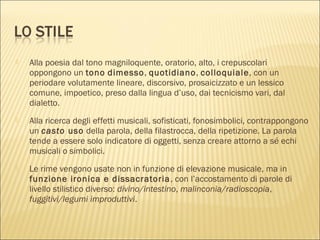  Alla poesia dal tono magniloquente, oratorio, alto, i crepuscolari
oppongono un tono dimesso, quotidiano, colloquiale, con un
periodare volutamente lineare, discorsivo, prosaicizzato e un lessico
comune, impoetico, preso dalla lingua d’uso, dai tecnicismo vari, dal
dialetto.
 Alla ricerca degli effetti musicali, sofisticati, fonosimbolici, contrappongono
un casto uso della parola, della filastrocca, della ripetizione. La parola
tende a essere solo indicatore di oggetti, senza creare attorno a sé echi
musicali o simbolici.
 Le rime vengono usate non in funzione di elevazione musicale, ma in
funzione ironica e dissacratoria, con l’accostamento di parole di
livello stilistico diverso: divino/intestino, malinconia/radioscopia,
fuggitivi/legumi improduttivi.
 
