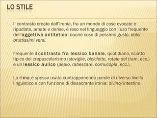  Il contrasto creato dall’ironia, fra un mondo di cose evocate e
ripudiate, amate e derise, è reso nel linguaggio con l’uso frequente
dell’aggettivo antitetico: buone cose di pessimo gusto, dolci
bruttissimi versi.
 Frequente il contrasto fra lessico banale, quotidiano, sciatto
tipico del crepuscolarismo (stoviglie, biciclette, rotaie del tram, ecc.)
e un lessico aulico (peplo, rabescare, cornucopia, ecc.).
 La rima è spesso usata contrapponendo parole di diverso livello
linguistico e con funzione di dissacrante ironia: divino/intestino.
 