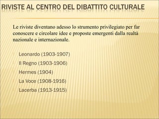  Leonardo (1903-1907)
 Il Regno (1903-1906)
 Hermes (1904)
 La Voce (1908-1916)
 Lacerba (1913-1915)
Le riviste diventano adesso lo strumento privilegiato per far
conoscere e circolare idee e proposte emergenti dalla realtà
nazionale e internazionale.
 