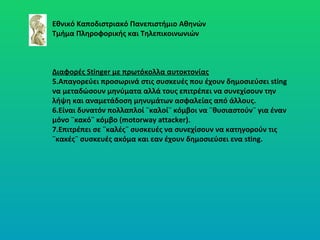 Εθνικό Καποδιστριακό Πανεπιστήμιο Αθηνών Τμήμα Πληροφορικής και Τηλεπικοινωνιών Διαφορές  Stinger  με πρωτόκολλα αυτοκτονίας Απαγορεύει προσωρινά στις συσκευές που έχουν δημοσιεύσει  sting  να μεταδώσουν μηνύματα αλλά τους επιτρέπει να συνεχίσουν την λήψη και αναμετάδοση   μηνυμάτων ασφαλείας από άλλους. Είναι δυνατόν πολλαπλοί ¨καλοί¨ κόμβοι να ¨θυσιαστούν¨ για έναν  μόνο ¨κακό¨ κόμβο  (motorway attacker) .  Επιτρέπει σε ¨καλές¨ συσκευές να συνεχίσουν να κατηγορούν τις ¨κακές¨ συσκευές ακόμα και εαν έχουν δημοσιεύσει ενα  sting. 