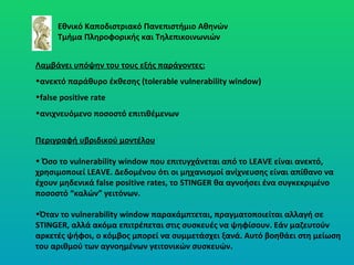 Εθνικό Καποδιστριακό Πανεπιστήμιο Αθηνών Τμήμα Πληροφορικής και Τηλεπικοινωνιών Λαμβάνει υπόψην του τους εξής παράγοντες: ανεκτό παράθυρο έκθεσης (tolerable vulnerability window)   false positive rate   ανιχνευόμενο ποσοστό επιτιθέμενων Περιγραφή υβριδικού μοντέλου Όσο το vulnerability window που επιτυγχάνεται από το  LEAVE  είναι ανεκτό ,  χρησιμοποιεί  LEAVE.  Δεδομένου ότι οι μηχανισμοί ανίχνευσης είναι απίθανο να έχουν μηδενικά  false positive rates , το  STINGER  θα αγνοήσει ένα συγκεκριμένο ποσοστό  “ καλών ”  γειτόνων. Όταν το vulnerability window παρακάμπτεται, πραγματοποιείται αλλαγή σε  STINGER , αλλά ακόμα επιτρέπεται στις συσκευές να ψηφίσουν. Εάν μαζευτούν αρκετές ψήφοι, ο κόμβος μπορεί να συμμετάσχει ξανά. Αυτό βοηθάει στη μείωση του αριθμού των αγνοημένων γειτονικών συσκευών. 