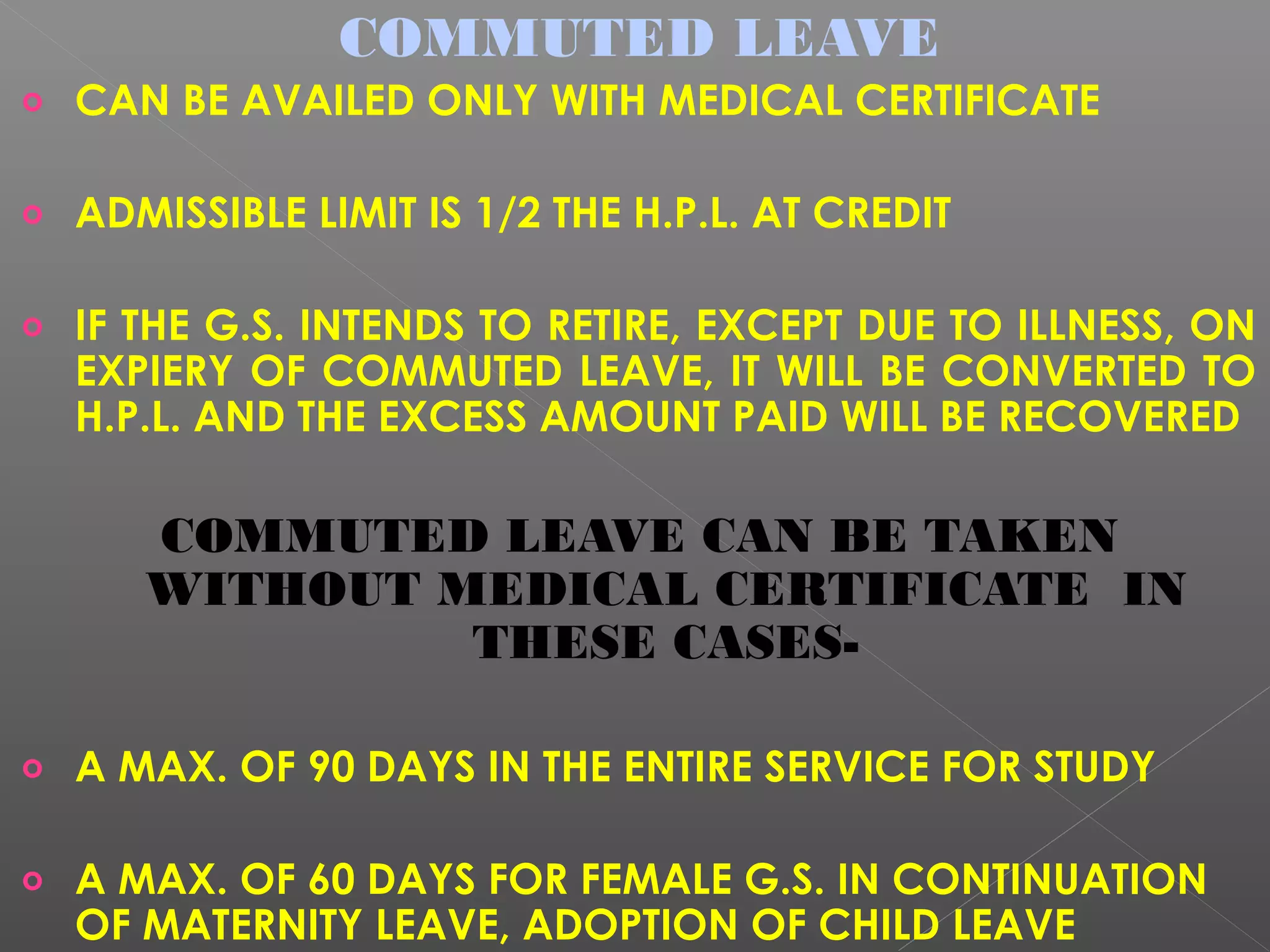 COMMUTED LEAVE
o CAN BE AVAILED ONLY WITH MEDICAL CERTIFICATE
o ADMISSIBLE LIMIT IS 1/2 THE H.P.L. AT CREDIT
o IF THE G.S. INTENDS TO RETIRE, EXCEPT DUE TO ILLNESS, ON
EXPIERY OF COMMUTED LEAVE, IT WILL BE CONVERTED TO
H.P.L. AND THE EXCESS AMOUNT PAID WILL BE RECOVERED
COMMUTED LEAVE CAN BE TAKEN
WITHOUT MEDICAL CERTIFICATE IN
THESE CASES-
o A MAX. OF 90 DAYS IN THE ENTIRE SERVICE FOR STUDY
o A MAX. OF 60 DAYS FOR FEMALE G.S. IN CONTINUATION
OF MATERNITY LEAVE, ADOPTION OF CHILD LEAVE
 