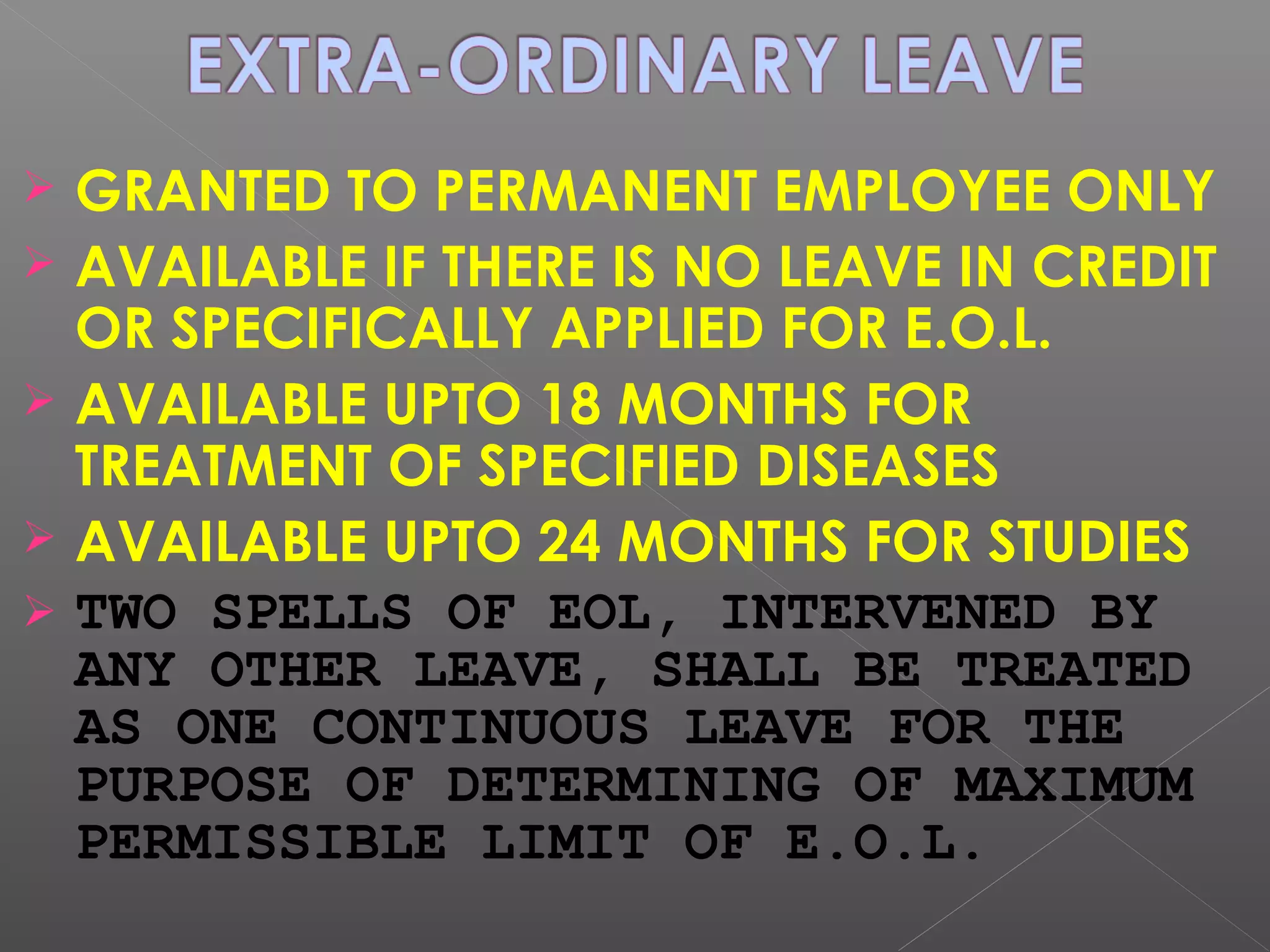  GRANTED TO PERMANENT EMPLOYEE ONLY
 AVAILABLE IF THERE IS NO LEAVE IN CREDIT
OR SPECIFICALLY APPLIED FOR E.O.L.
 AVAILABLE UPTO 18 MONTHS FOR
TREATMENT OF SPECIFIED DISEASES
 AVAILABLE UPTO 24 MONTHS FOR STUDIES
 TWO SPELLS OF EOL, INTERVENED BY
ANY OTHER LEAVE, SHALL BE TREATED
AS ONE CONTINUOUS LEAVE FOR THE
PURPOSE OF DETERMINING OF MAXIMUM
PERMISSIBLE LIMIT OF E.O.L.
 