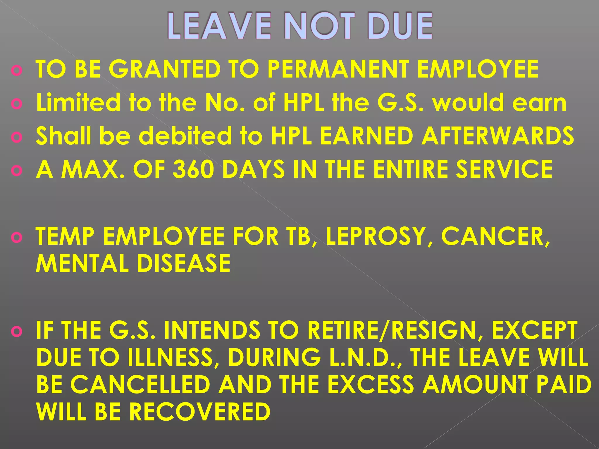o TO BE GRANTED TO PERMANENT EMPLOYEE
o Limited to the No. of HPL the G.S. would earn
o Shall be debited to HPL EARNED AFTERWARDS
o A MAX. OF 360 DAYS IN THE ENTIRE SERVICE
o TEMP EMPLOYEE FOR TB, LEPROSY, CANCER,
MENTAL DISEASE
o IF THE G.S. INTENDS TO RETIRE/RESIGN, EXCEPT
DUE TO ILLNESS, DURING L.N.D., THE LEAVE WILL
BE CANCELLED AND THE EXCESS AMOUNT PAID
WILL BE RECOVERED
 