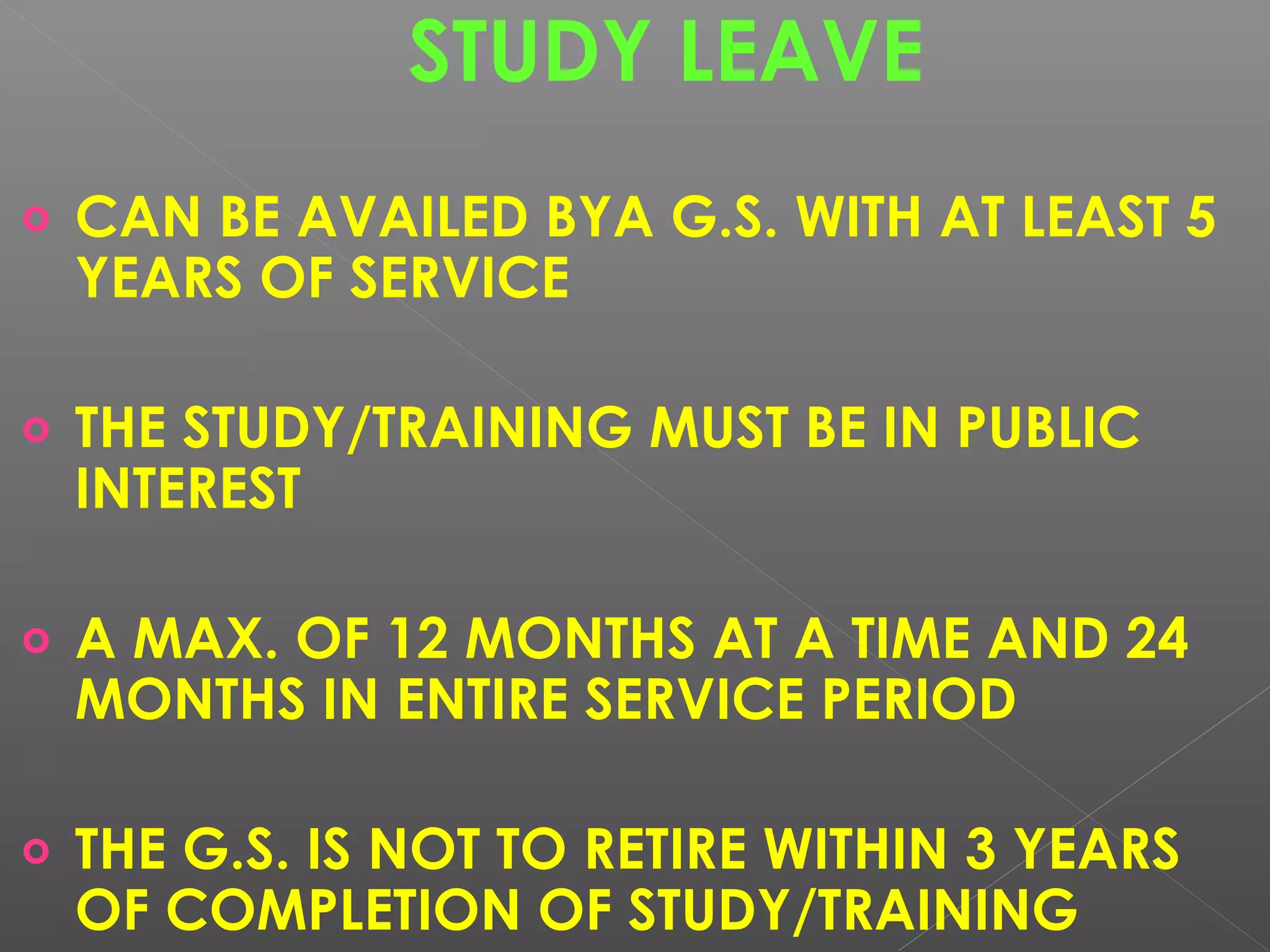 STUDY LEAVE
o CAN BE AVAILED BYA G.S. WITH AT LEAST 5
YEARS OF SERVICE
o THE STUDY/TRAINING MUST BE IN PUBLIC
INTEREST
o A MAX. OF 12 MONTHS AT A TIME AND 24
MONTHS IN ENTIRE SERVICE PERIOD
o THE G.S. IS NOT TO RETIRE WITHIN 3 YEARS
OF COMPLETION OF STUDY/TRAINING
 