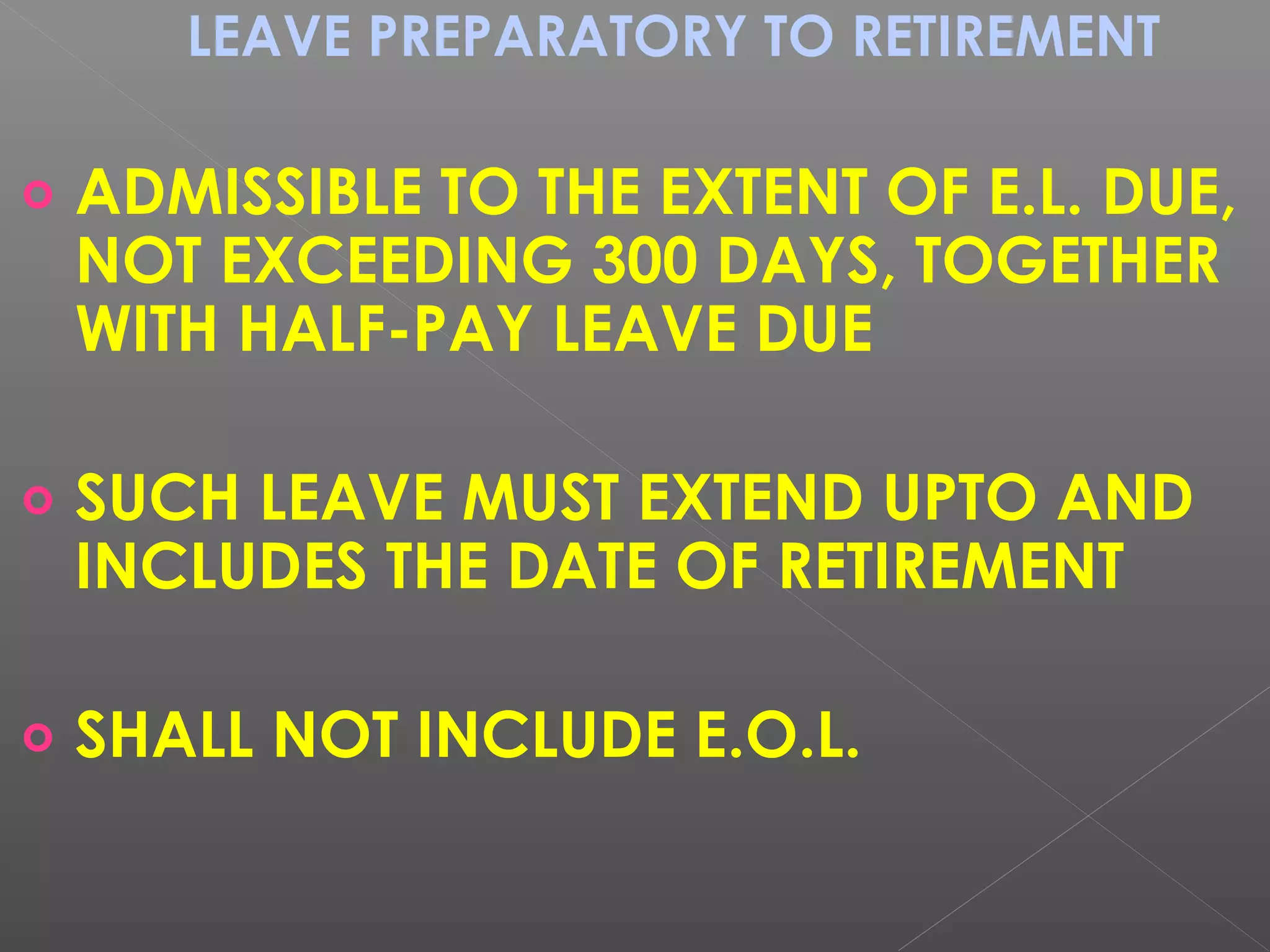 LEAVE PREPARATORY TO RETIREMENT
o ADMISSIBLE TO THE EXTENT OF E.L. DUE,
NOT EXCEEDING 300 DAYS, TOGETHER
WITH HALF-PAY LEAVE DUE
o SUCH LEAVE MUST EXTEND UPTO AND
INCLUDES THE DATE OF RETIREMENT
o SHALL NOT INCLUDE E.O.L.
 