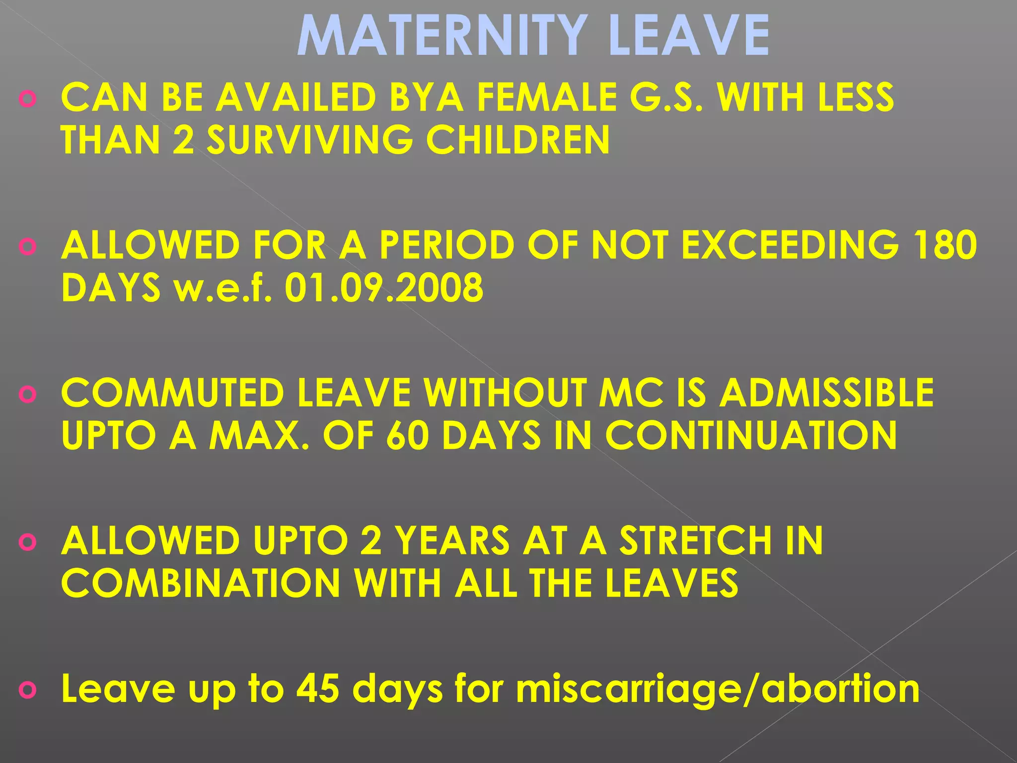 MATERNITY LEAVE
o CAN BE AVAILED BYA FEMALE G.S. WITH LESS
THAN 2 SURVIVING CHILDREN
o ALLOWED FOR A PERIOD OF NOT EXCEEDING 180
DAYS w.e.f. 01.09.2008
o COMMUTED LEAVE WITHOUT MC IS ADMISSIBLE
UPTO A MAX. OF 60 DAYS IN CONTINUATION
o ALLOWED UPTO 2 YEARS AT A STRETCH IN
COMBINATION WITH ALL THE LEAVES
o Leave up to 45 days for miscarriage/abortion
 