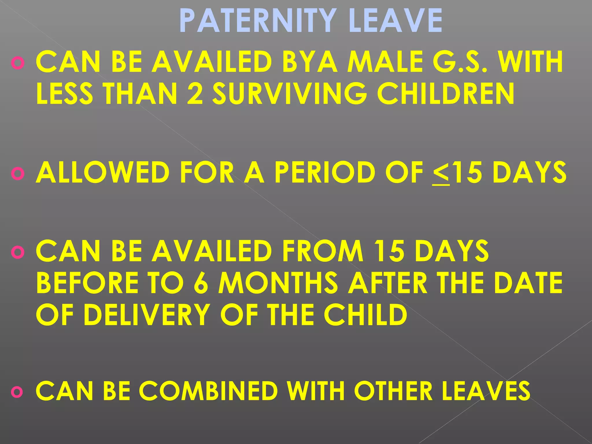 PATERNITY LEAVE
o CAN BE AVAILED BYA MALE G.S. WITH
LESS THAN 2 SURVIVING CHILDREN
o ALLOWED FOR A PERIOD OF <15 DAYS
o CAN BE AVAILED FROM 15 DAYS
BEFORE TO 6 MONTHS AFTER THE DATE
OF DELIVERY OF THE CHILD
o CAN BE COMBINED WITH OTHER LEAVES
 
