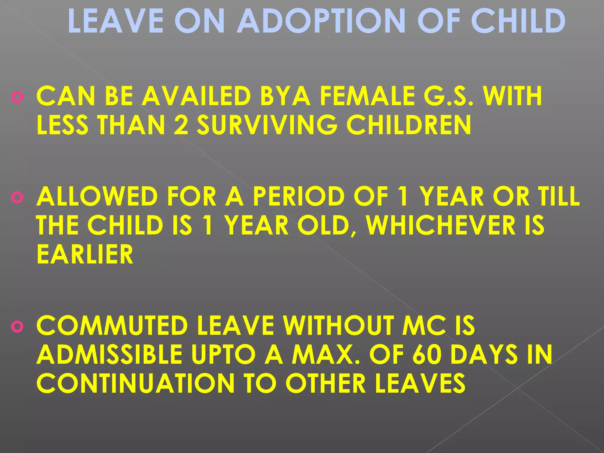 LEAVE ON ADOPTION OF CHILD
o CAN BE AVAILED BYA FEMALE G.S. WITH
LESS THAN 2 SURVIVING CHILDREN
o ALLOWED FOR A PERIOD OF 1 YEAR OR TILL
THE CHILD IS 1 YEAR OLD, WHICHEVER IS
EARLIER
o COMMUTED LEAVE WITHOUT MC IS
ADMISSIBLE UPTO A MAX. OF 60 DAYS IN
CONTINUATION TO OTHER LEAVES
 