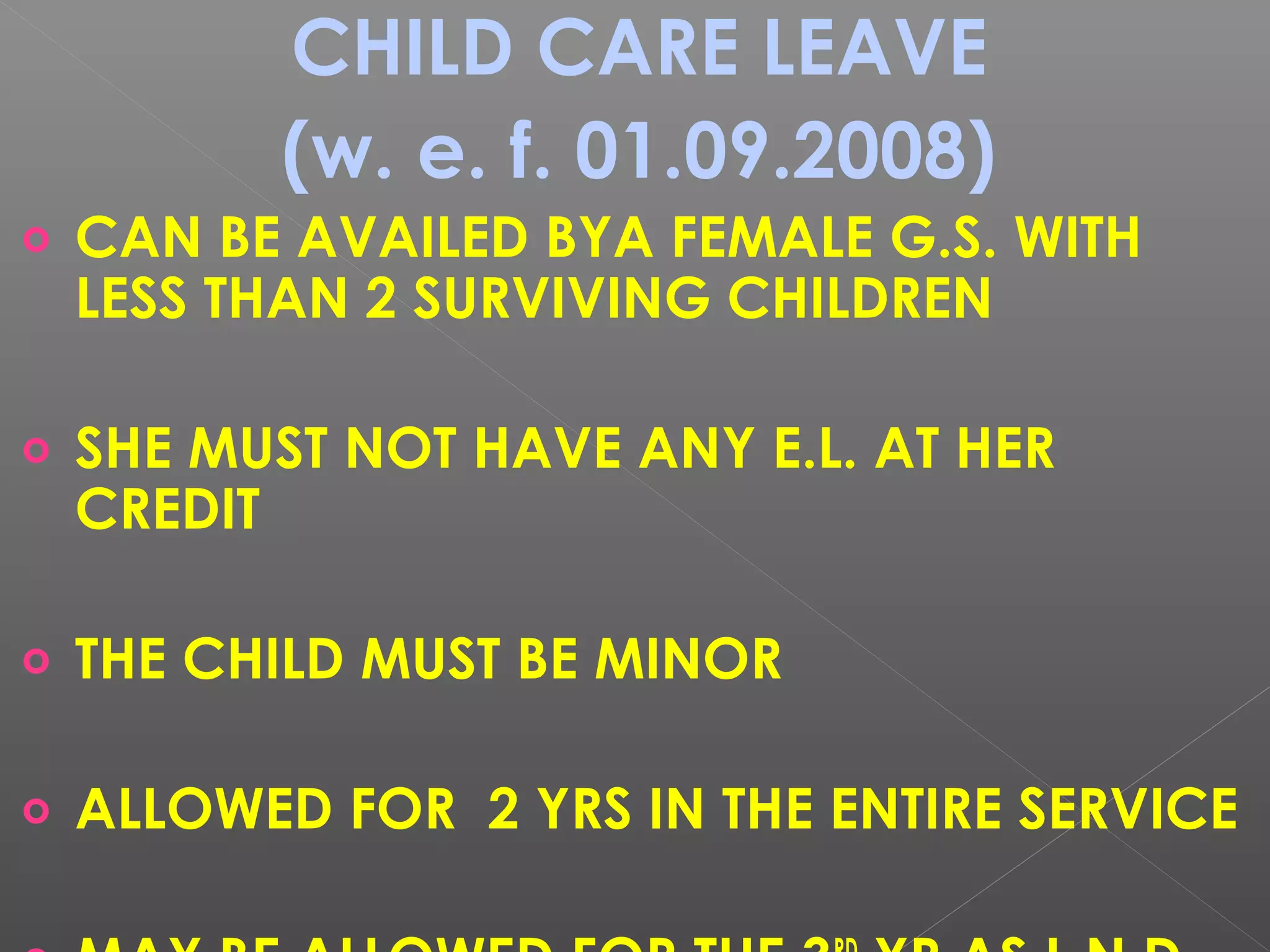 CHILD CARE LEAVE
(w. e. f. 01.09.2008)
o CAN BE AVAILED BYA FEMALE G.S. WITH
LESS THAN 2 SURVIVING CHILDREN
o SHE MUST NOT HAVE ANY E.L. AT HER
CREDIT
o THE CHILD MUST BE MINOR
o ALLOWED FOR 2 YRS IN THE ENTIRE SERVICE
 
