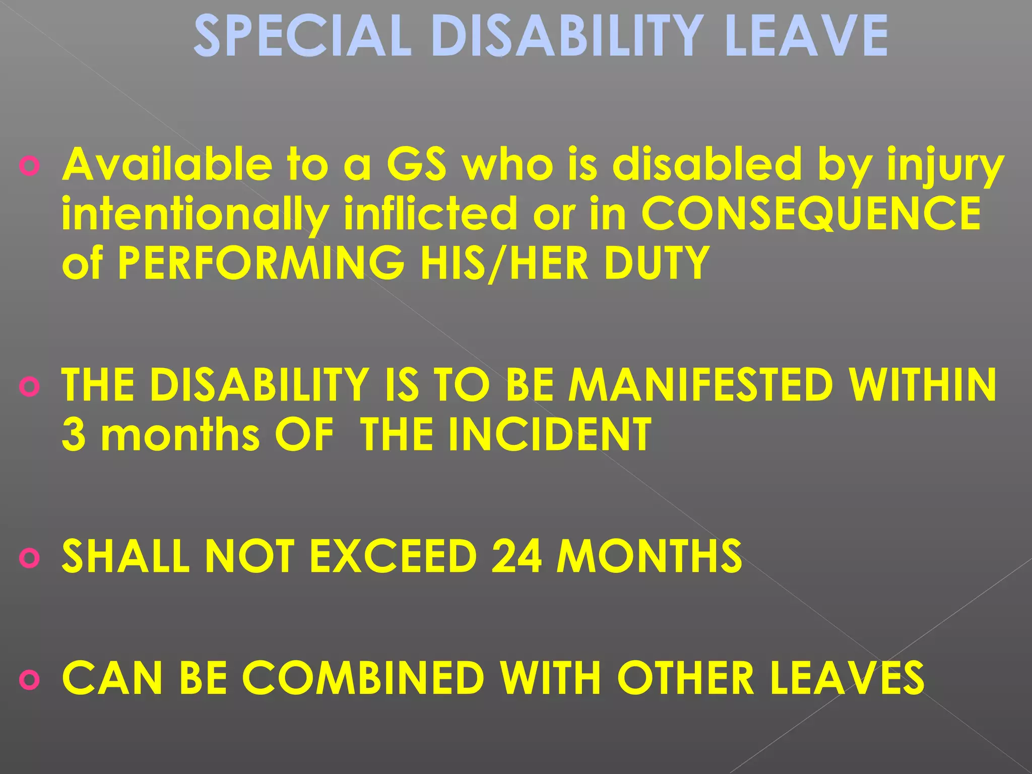 SPECIAL DISABILITY LEAVE
o Available to a GS who is disabled by injury
intentionally inflicted or in CONSEQUENCE
of PERFORMING HIS/HER DUTY
o THE DISABILITY IS TO BE MANIFESTED WITHIN
3 months OF THE INCIDENT
o SHALL NOT EXCEED 24 MONTHS
o CAN BE COMBINED WITH OTHER LEAVES
 
