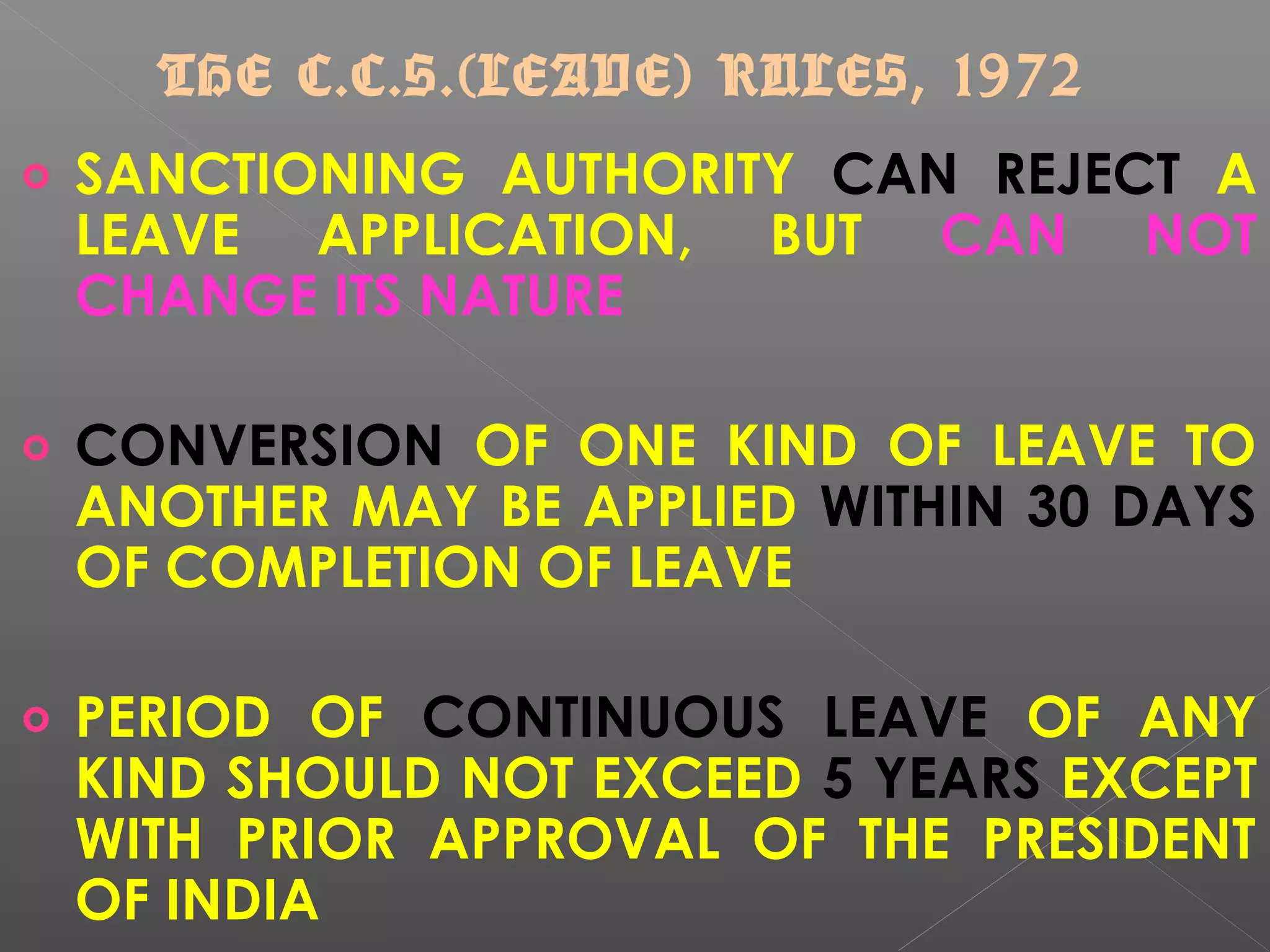 o SANCTIONING AUTHORITY CAN REJECT A
LEAVE APPLICATION, BUT CAN NOT
CHANGE ITS NATURE
o CONVERSION OF ONE KIND OF LEAVE TO
ANOTHER MAY BE APPLIED WITHIN 30 DAYS
OF COMPLETION OF LEAVE
o PERIOD OF CONTINUOUS LEAVE OF ANY
KIND SHOULD NOT EXCEED 5 YEARS EXCEPT
WITH PRIOR APPROVAL OF THE PRESIDENT
OF INDIA
THE C.C.S.(LEAVE) RULES, 1972
 
