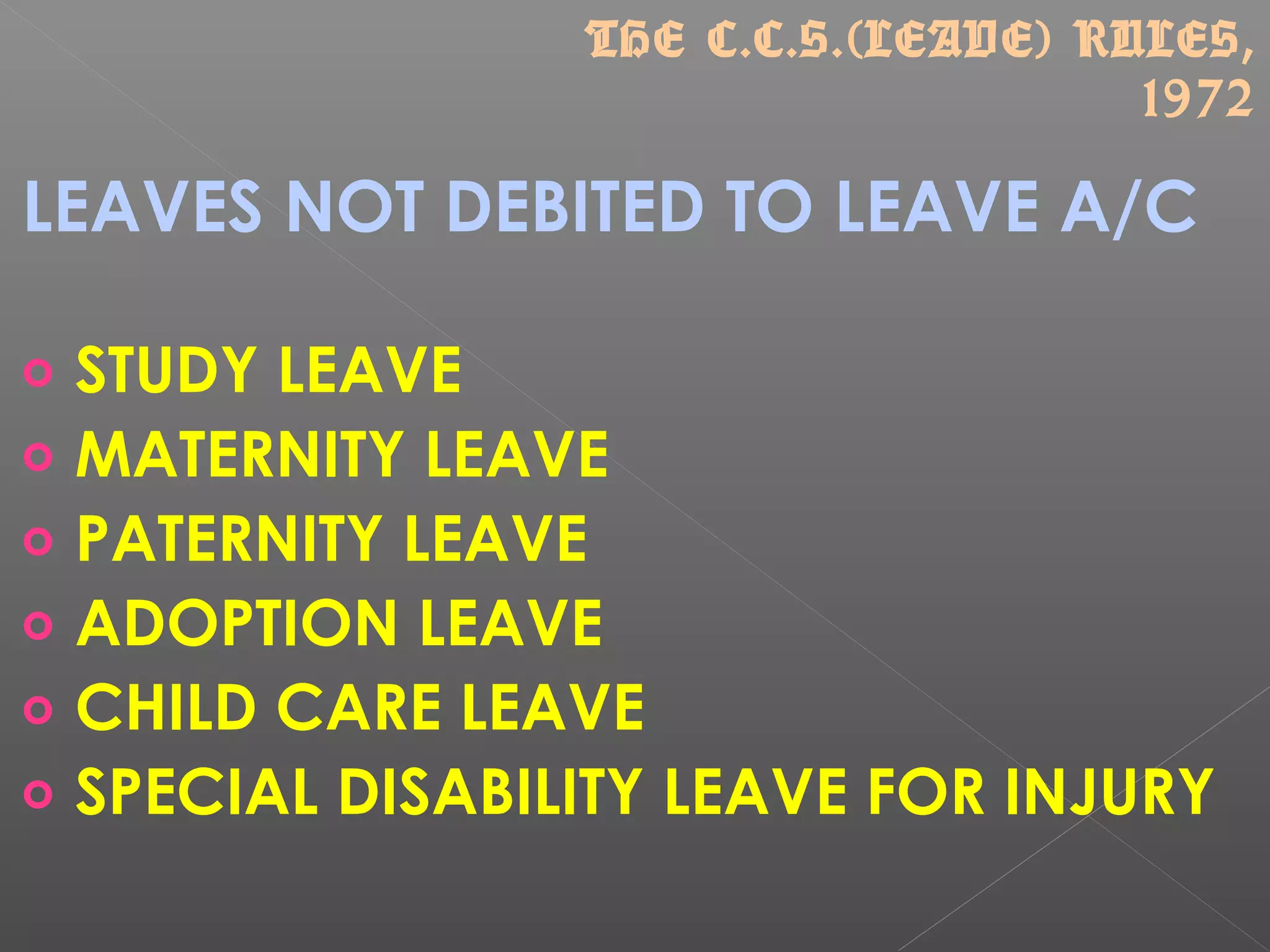 LEAVES NOT DEBITED TO LEAVE A/C
o STUDY LEAVE
o MATERNITY LEAVE
o PATERNITY LEAVE
o ADOPTION LEAVE
o CHILD CARE LEAVE
o SPECIAL DISABILITY LEAVE FOR INJURY
THE C.C.S.(LEAVE) RULES,
1972
 