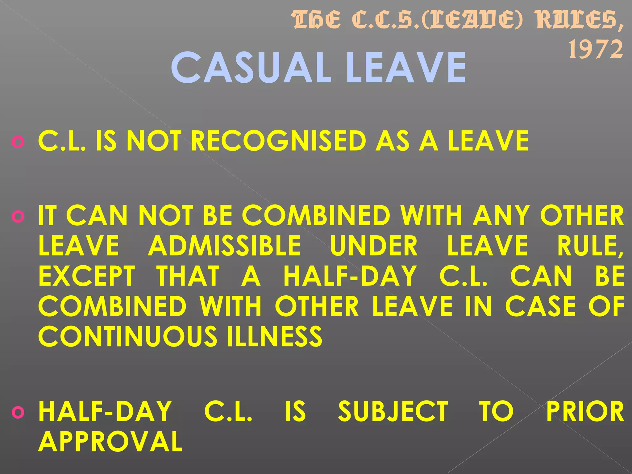 CASUAL LEAVE
o C.L. IS NOT RECOGNISED AS A LEAVE
o IT CAN NOT BE COMBINED WITH ANY OTHER
LEAVE ADMISSIBLE UNDER LEAVE RULE,
EXCEPT THAT A HALF-DAY C.L. CAN BE
COMBINED WITH OTHER LEAVE IN CASE OF
CONTINUOUS ILLNESS
o HALF-DAY C.L. IS SUBJECT TO PRIOR
APPROVAL
THE C.C.S.(LEAVE) RULES,
1972
 